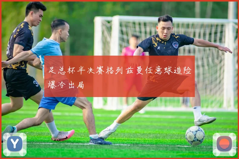 足总杯半决赛格列兹曼任意球造险爆冷出局 — 详细说明