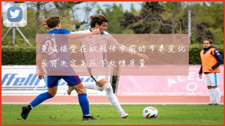 曼城福登在欧冠传中前的节奏变化或将决定高压下处理质量 — 详细说明
