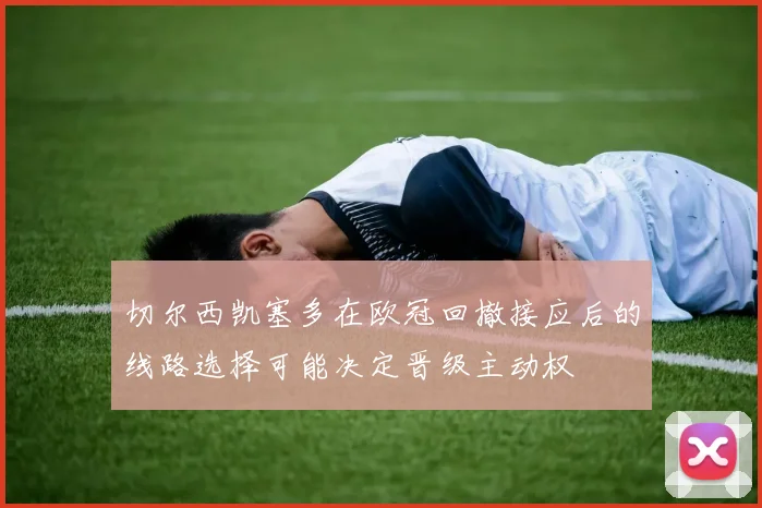 切尔西凯塞多在欧冠回撤接应后的线路选择可能决定晋级主动权 · 用户常问