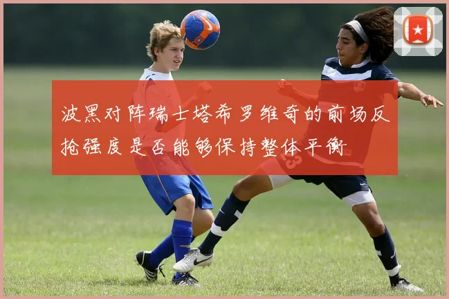 波黑对阵瑞士塔希罗维奇的前场反抢强度是否能够保持整体平衡