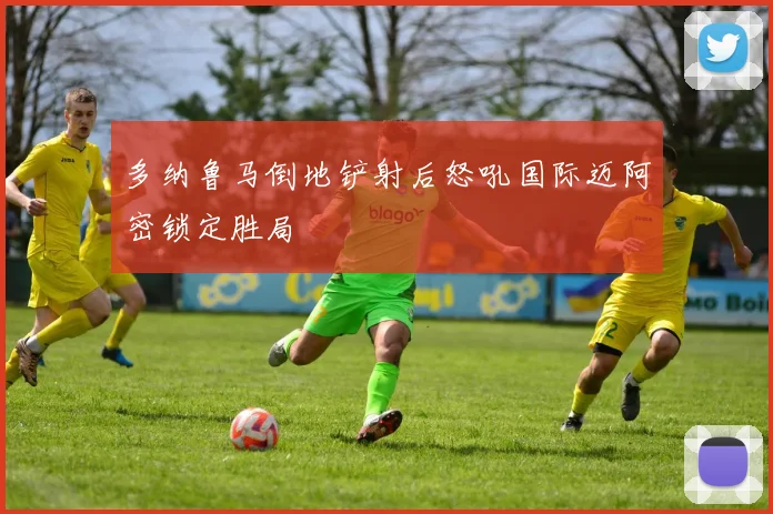 多纳鲁马倒地铲射后怒吼国际迈阿密锁定胜局