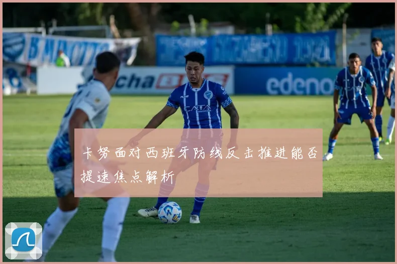 卡努面对西班牙防线反击推进能否提速焦点解析