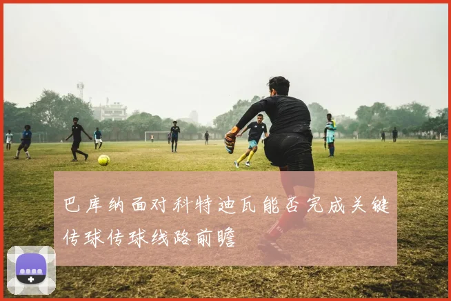 巴库纳面对科特迪瓦能否完成关键传球传球线路前瞻