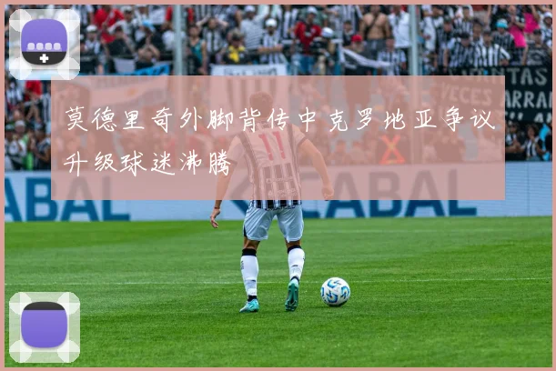 莫德里奇外脚背传中克罗地亚争议升级球迷沸腾