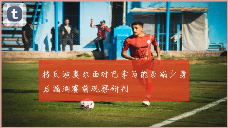 格瓦迪奥尔面对巴拿马能否减少身后漏洞赛前观察研判