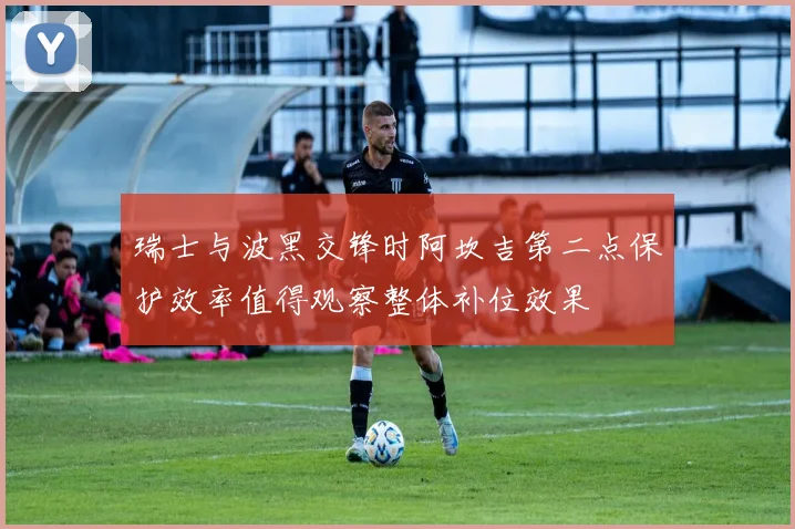 瑞士与波黑交锋时阿坎吉第二点保护效率值得观察整体补位效果
