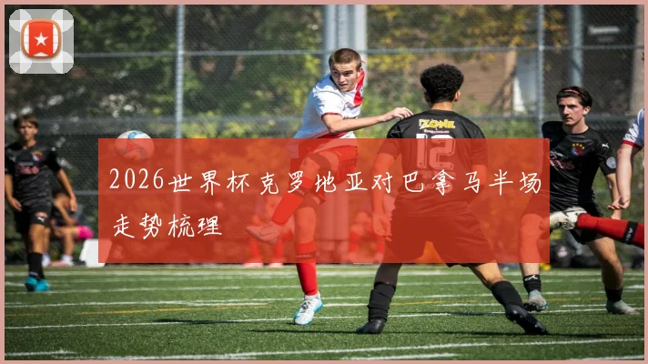 2026世界杯克罗地亚对巴拿马半场走势梳理