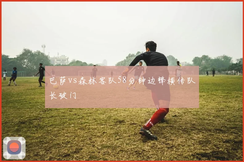 巴萨vs森林客队58分钟边锋横传队长破门