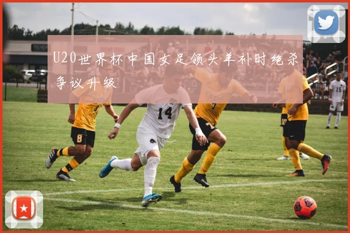U20世界杯中国女足领头羊补时绝杀争议升级