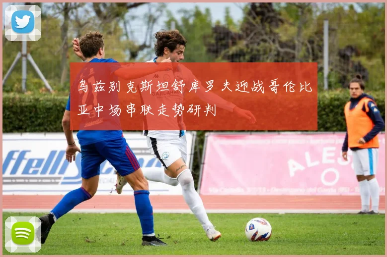 乌兹别克斯坦舒库罗夫迎战哥伦比亚中场串联走势研判