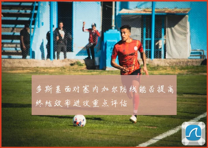 多斯基面对塞内加尔防线能否提高终结效率进攻重点评估