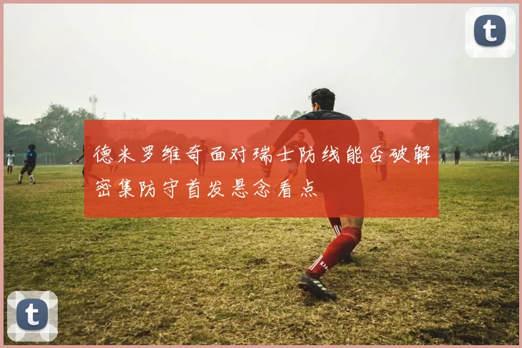 德米罗维奇面对瑞士防线能否破解密集防守首发悬念看点