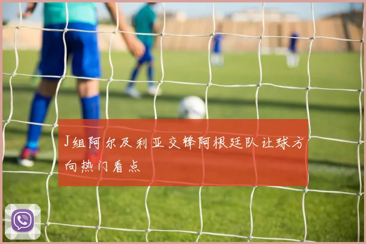 J组阿尔及利亚交锋阿根廷队让球方向热门看点