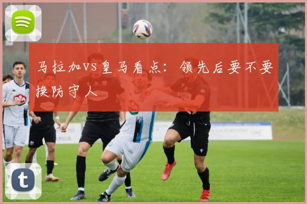 马拉加vs皇马看点：领先后要不要换防守人