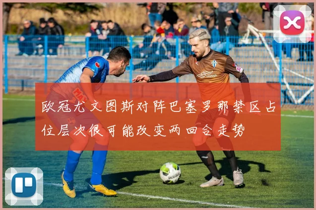 欧冠尤文图斯对阵巴塞罗那禁区占位层次很可能改变两回合走势