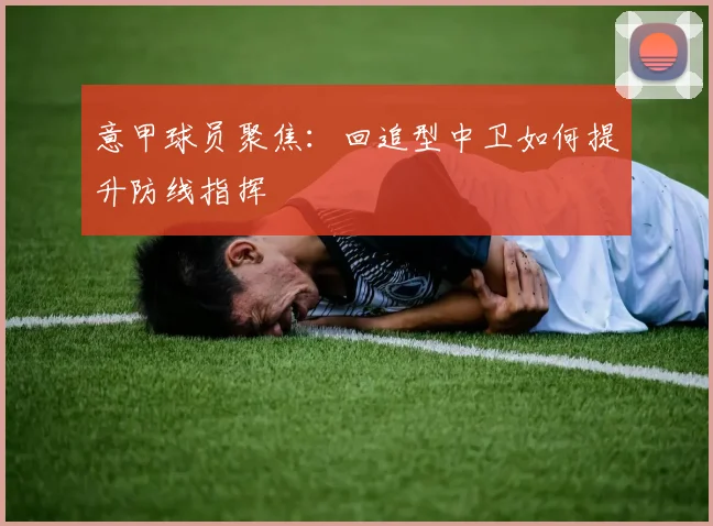 意甲球员聚焦:回追型中卫如何提升防线指挥