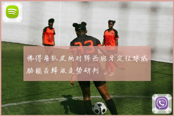 佛得角队皮纳对阵西班牙定位球威胁能否释放走势研判