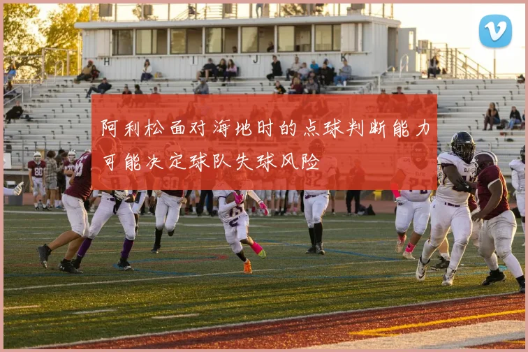 阿利松面对海地时的点球判断能力可能决定球队失球风险