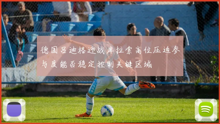 德国吕迪格迎战库拉索高位压迫参与度能否稳定控制关键区域
