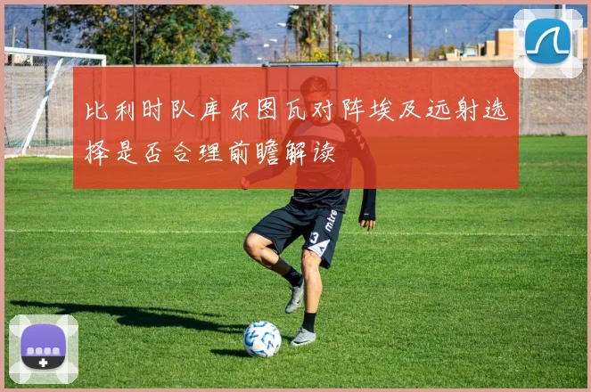 比利时队库尔图瓦对阵埃及远射选择是否合理前瞻解读
