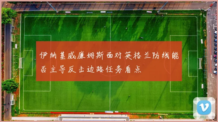 伊纳基威廉姆斯面对英格兰防线能否主导反击边路任务看点
