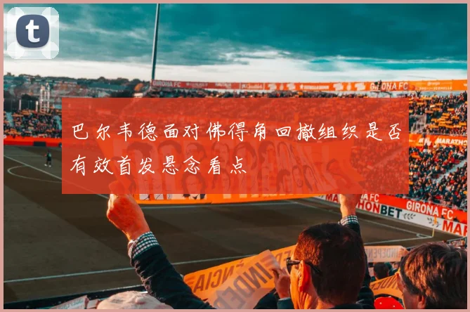 巴尔韦德面对佛得角回撤组织是否有效首发悬念看点