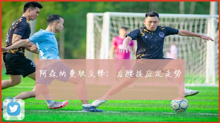 阿森纳曼联交锋：后腰接应定走势