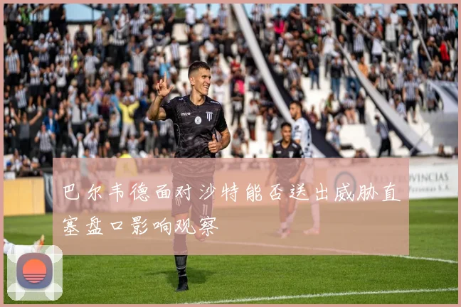 巴尔韦德面对沙特能否送出威胁直塞盘口影响观察