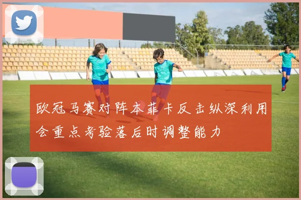 欧冠马赛对阵本菲卡反击纵深利用会重点考验落后时调整能力