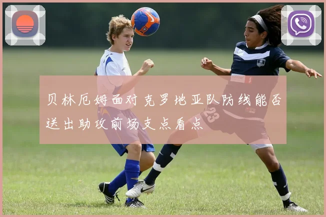 贝林厄姆面对克罗地亚队防线能否送出助攻前场支点看点