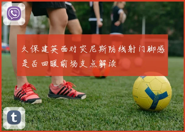 久保建英面对突尼斯防线射门脚感是否回暖前场支点解读