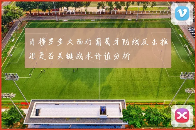 肖穆罗多夫面对葡萄牙防线反击推进是否关键战术价值分析