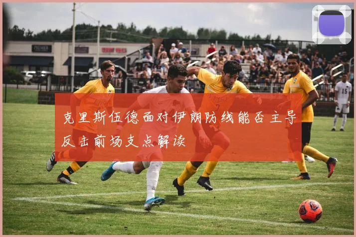 克里斯伍德面对伊朗防线能否主导反击前场支点解读