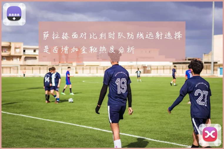 萨拉赫面对比利时队防线远射选择是否增加金靴热度分析