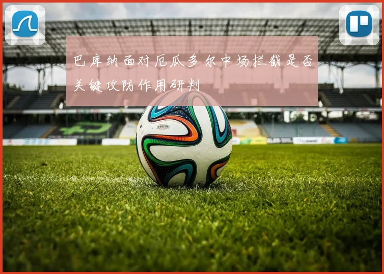 巴库纳面对厄瓜多尔中场拦截是否关键攻防作用研判