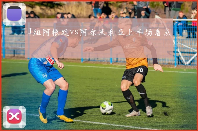 J组阿根廷vs阿尔及利亚上半场看点