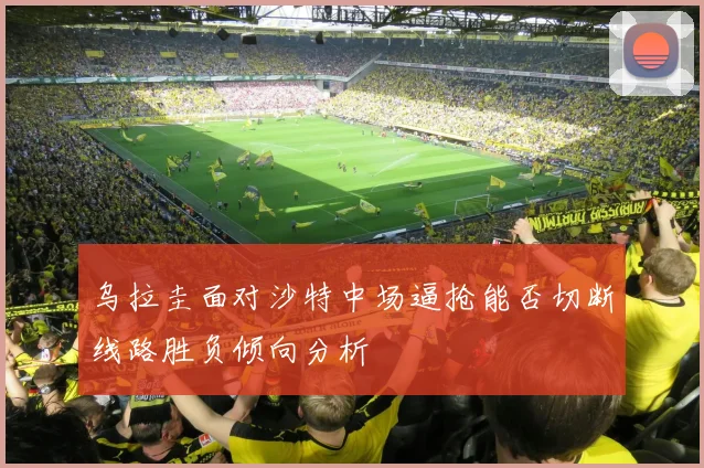 乌拉圭面对沙特中场逼抢能否切断线路胜负倾向分析