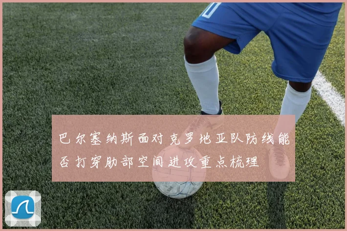 巴尔塞纳斯面对克罗地亚队防线能否打穿肋部空间进攻重点梳理